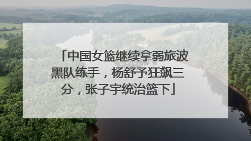 中国女篮继续拿弱旅波黑队练手，杨舒予狂飙三分，张子宇统治篮下