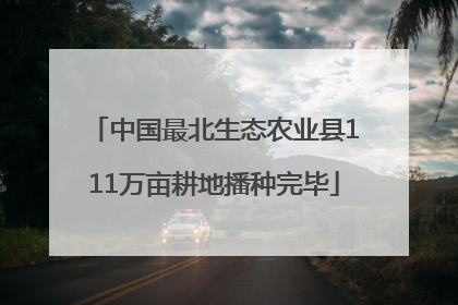 中国最北生态农业县111万亩耕地播种完毕