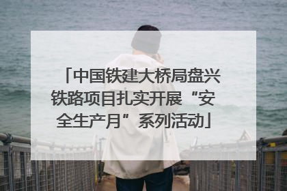 中国铁建大桥局盘兴铁路项目扎实开展“安全生产月”系列活动