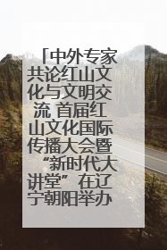 中外专家共论红山文化与文明交流 首届红山文化国际传播大会暨“新时代大讲堂”在辽宁朝阳举办