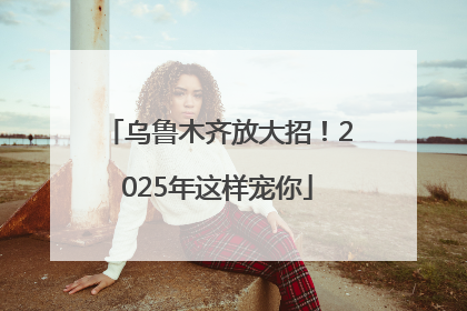 乌鲁木齐放大招！2025年这样宠你