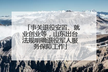 事关退役安置、就业创业等，山东出台法规明确退役军人服务保障工作