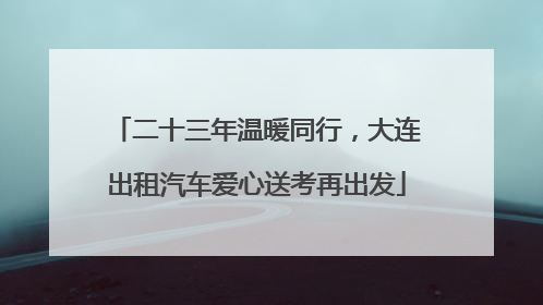 二十三年温暖同行，大连出租汽车爱心送考再出发