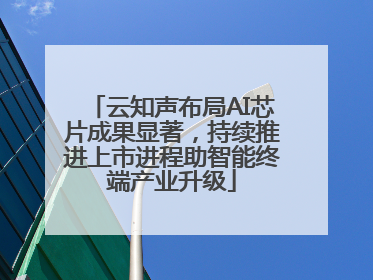 云知声布局AI芯片成果显著，持续推进上市进程助智能终端产业升级
