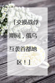 交换战俘期间，俄乌互袭首都地区！