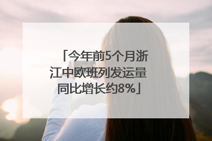 今年前5个月浙江中欧班列发运量同比增长约8%