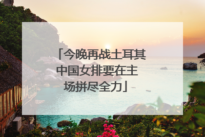 今晚再战土耳其 中国女排要在主场拼尽全力