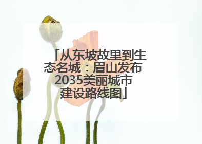 从东坡故里到生态名城：眉山发布2035美丽城市建设路线图