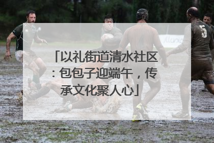 以礼街道清水社区：包包子迎端午，传承文化聚人心