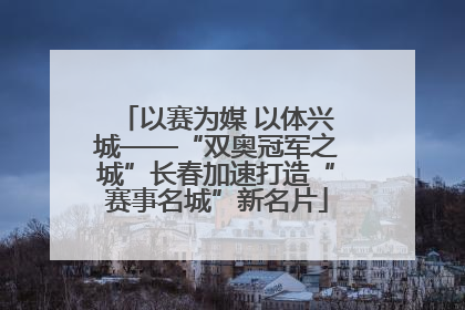以赛为媒 以体兴城——“双奥冠军之城”长春加速打造“赛事名城”新名片