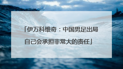 伊万科维奇：中国男足出局自己会承担非常大的责任