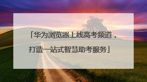 华为浏览器上线高考频道，打造一站式智慧助考服务
