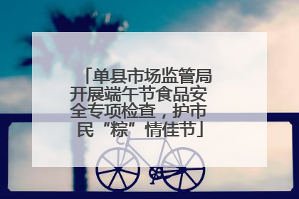 单县市场监管局开展端午节食品安全专项检查，护市民“粽”情佳节