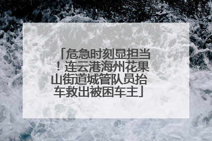 危急时刻显担当！连云港海州花果山街道城管队员抬车救出被困车主
