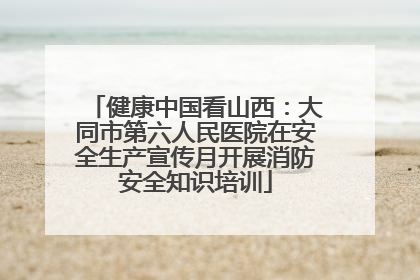 健康中国看山西：大同市第六人民医院在安全生产宣传月开展消防安全知识培训