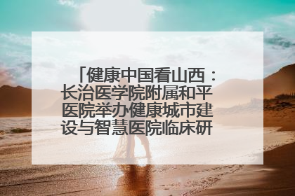 健康中国看山西：长治医学院附属和平医院举办健康城市建设与智慧医院临床研究能力提升交流会