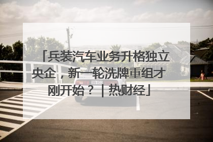 兵装汽车业务升格独立央企，新一轮洗牌重组才刚开始？｜热财经