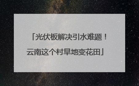 光伏板解决引水难题！云南这个村旱地变花田