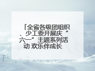 全省各级团组织、少工委开展庆“六一”主题系列活动 欢乐伴成长 筑梦向未来