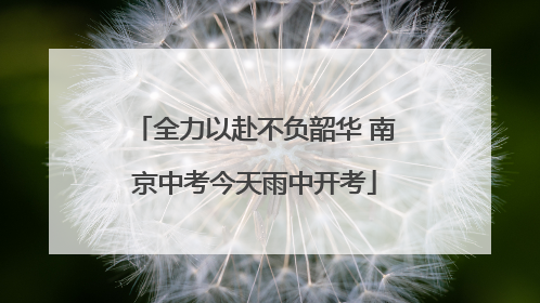全力以赴不负韶华 南京中考今天雨中开考