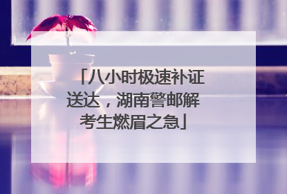 八小时极速补证送达，湖南警邮解考生燃眉之急
