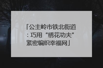 公主岭市铁北街道：巧用“绣花功夫”紧密编织幸福网
