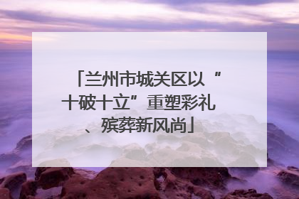 兰州市城关区以“十破十立”重塑彩礼、殡葬新风尚