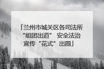 兰州市城关区各司法所“组团出道” 安全法治宣传“花式”出圈