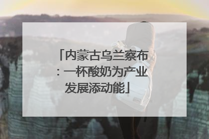 内蒙古乌兰察布：一杯酸奶为产业发展添动能