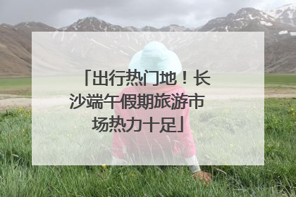 出行热门地！长沙端午假期旅游市场热力十足