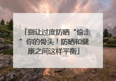 别让过度防晒“偷走”你的骨头！防晒和健康之间这样平衡