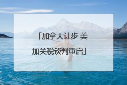 加拿大让步 美加关税谈判重启