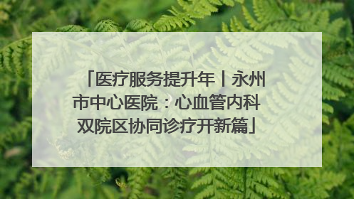 医疗服务提升年丨永州市中心医院：心血管内科双院区协同诊疗开新篇