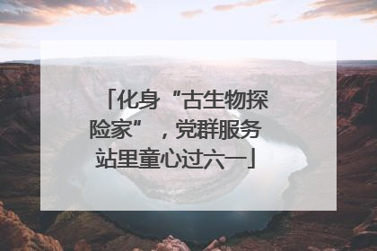 化身“古生物探险家”，党群服务站里童心过六一