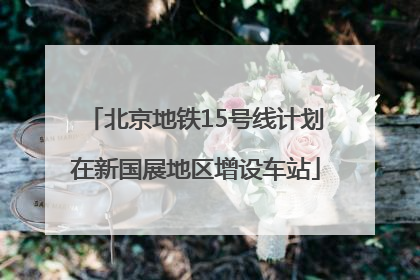 北京地铁15号线计划在新国展地区增设车站