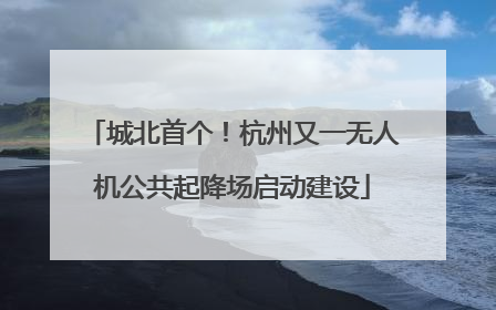 城北首个！杭州又一无人机公共起降场启动建设