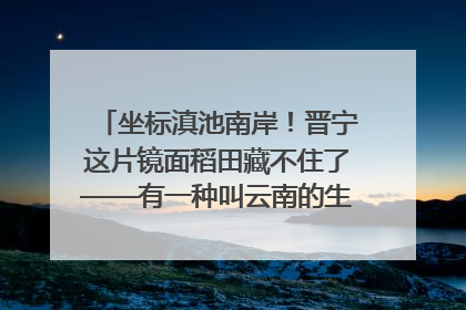 坐标滇池南岸！晋宁这片镜面稻田藏不住了——有一种叫云南的生活之365天