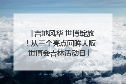 吉地风华 世博绽放！从三个亮点回眸大阪世博会吉林活动日