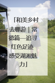和美乡村去哪游｜常德篇—追寻红色足迹 感受湖湘魅力