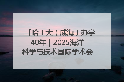 哈工大（威海）办学40年｜2025海洋科学与技术国际学术会议在威海召开