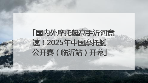 国内外摩托艇高手沂河竞速！2025年中国摩托艇公开赛（临沂站）开幕
