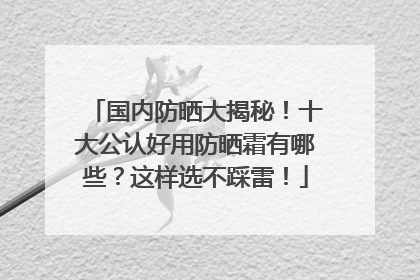 国内防晒大揭秘！十大公认好用防晒霜有哪些？这样选不踩雷！