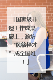 国家级非遗工作成果展上，潍坊“风筝怪才”成全国唯一！