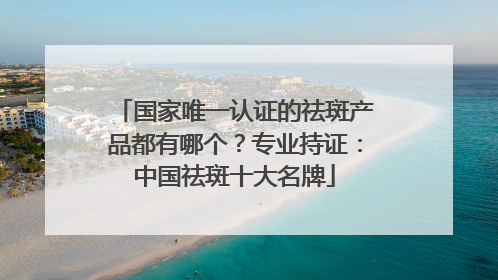 国家唯一认证的祛斑产品都有哪个？专业持证：中国祛斑十大名牌