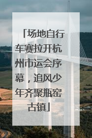 场地自行车赛拉开杭州市运会序幕，追风少年齐聚瓶窑古镇