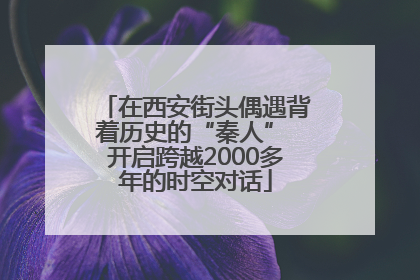 在西安街头偶遇背着历史的“秦人” 开启跨越2000多年的时空对话
