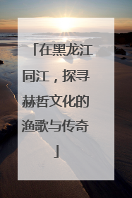 在黑龙江同江，探寻赫哲文化的渔歌与传奇