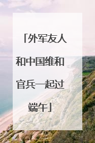 外军友人和中国维和官兵一起过端午