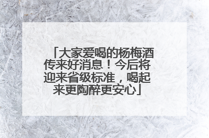 大家爱喝的杨梅酒传来好消息！今后将迎来省级标准，喝起来更陶醉更安心