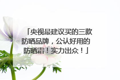 央视最建议买的三款防晒品牌，公认好用的防晒霜！实力出众！